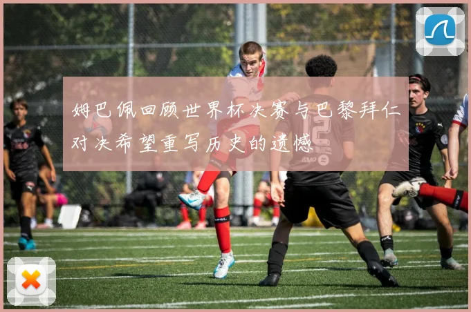 姆巴佩回顾世界杯决赛与巴黎拜仁对决希望重写历史的遗憾