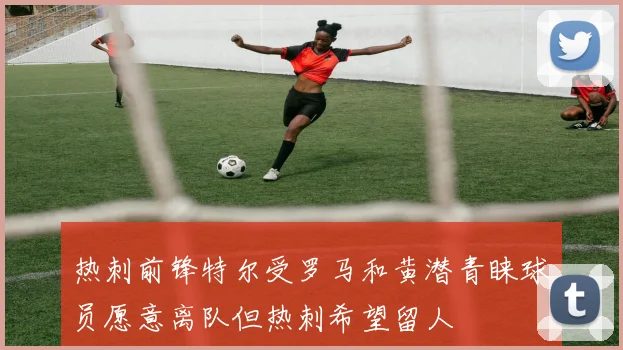 热刺前锋特尔受罗马和黄潜青睐球员愿意离队但热刺希望留人