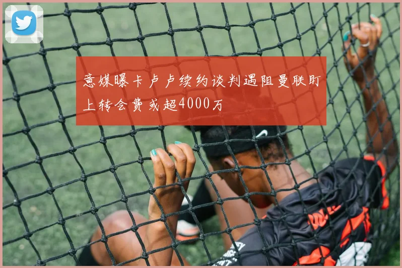 意媒曝卡卢卢续约谈判遇阻曼联盯上转会费或超4000万