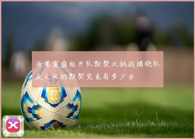 海港富盛经开队默契大挑战揭晓队友之间的默契究竟有多少分