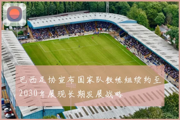 巴西足协宣布国家队教练组续约至2030年展现长期发展战略