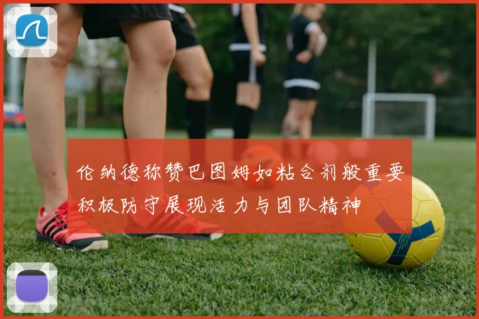 伦纳德称赞巴图姆如粘合剂般重要积极防守展现活力与团队精神