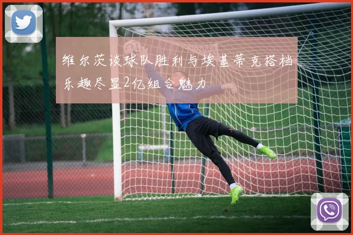 维尔茨谈球队胜利与埃基蒂克搭档乐趣尽显2亿组合魅力