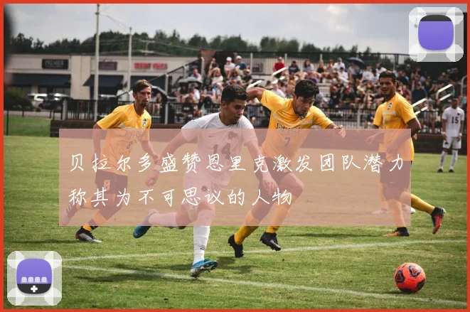 贝拉尔多盛赞恩里克激发团队潜力称其为不可思议的人物