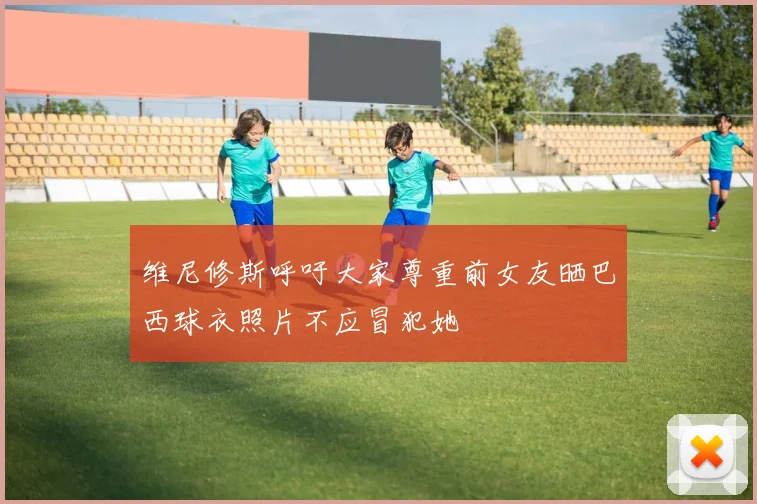 维尼修斯呼吁大家尊重前女友晒巴西球衣照片不应冒犯她