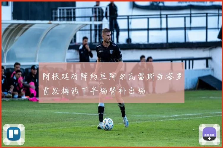 阿根廷对阵约旦阿尔瓦雷斯劳塔罗首发梅西下半场替补出场