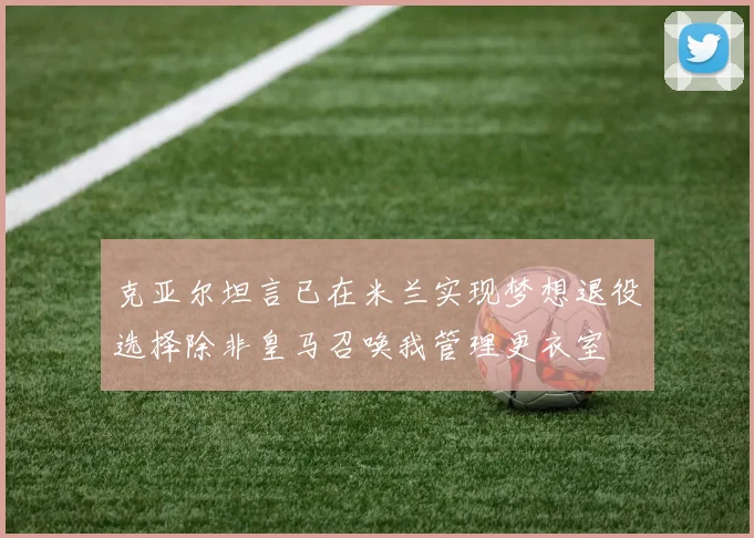 克亚尔坦言已在米兰实现梦想退役选择除非皇马召唤我管理更衣室