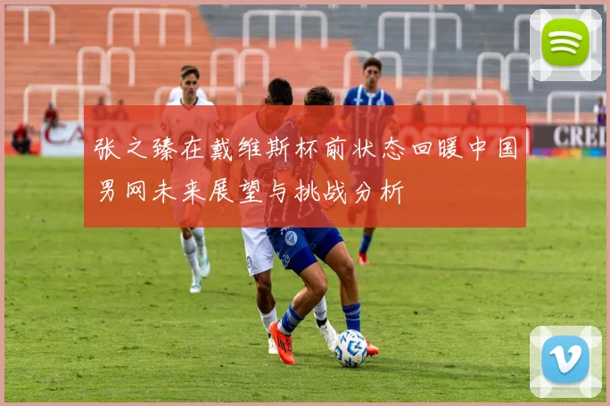 张之臻在戴维斯杯前状态回暖中国男网未来展望与挑战分析