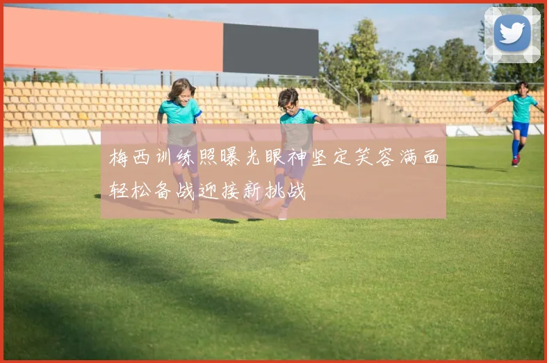 梅西训练照曝光眼神坚定笑容满面轻松备战迎接新挑战
