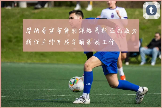 摩纳哥宣布费利佩路易斯正式成为新任主帅开启季前备战工作