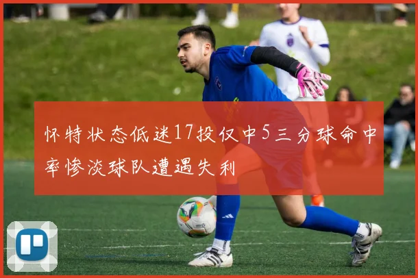 怀特状态低迷17投仅中5三分球命中率惨淡球队遭遇失利