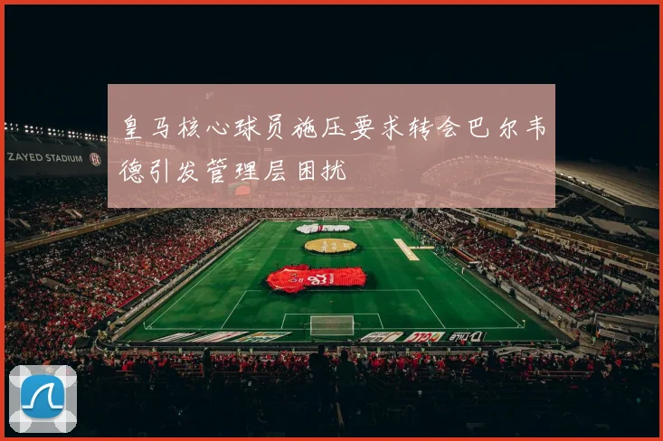 皇马核心球员施压要求转会巴尔韦德引发管理层困扰