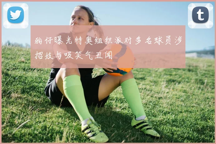 狗仔曝光特奥组织派对多名球员涉招妓与吸笑气丑闻