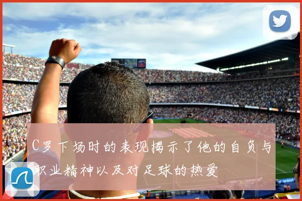 C罗下场时的表现揭示了他的自负与职业精神以及对足球的热爱