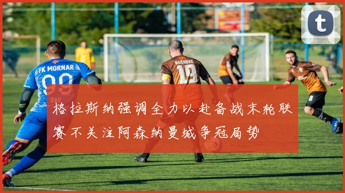 格拉斯纳强调全力以赴备战末轮联赛不关注阿森纳曼城争冠局势