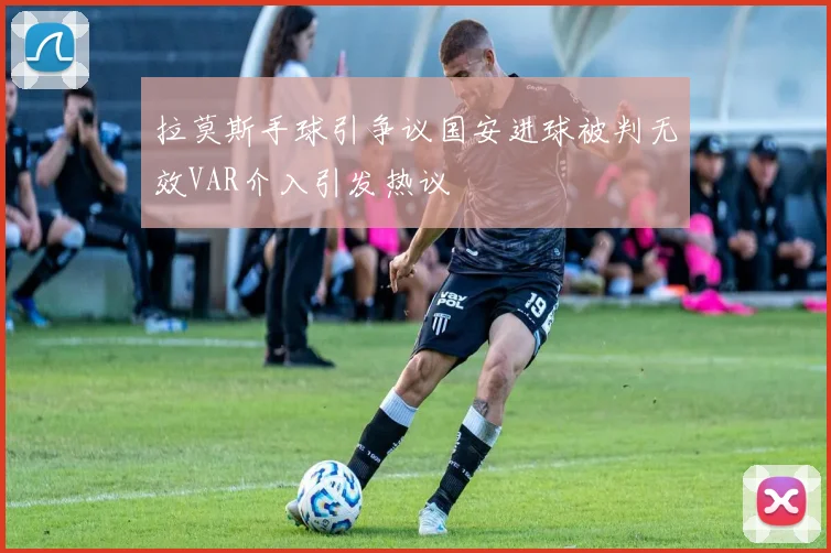 拉莫斯手球引争议国安进球被判无效VAR介入引发热议