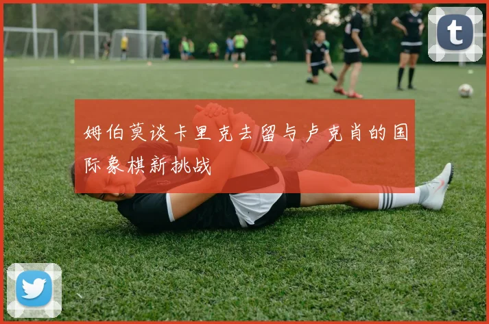 姆伯莫谈卡里克去留与卢克肖的国际象棋新挑战