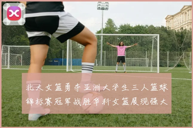 北大女篮勇夺亚洲大学生三人篮球锦标赛冠军战胜华科女篮展现强大实力