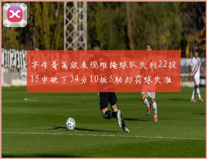 字母哥高效表现难掩球队失利22投15中砍下34分10板5助却罚球失准