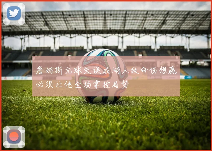 詹姆斯无球失误成湖人致命伤想赢必须让他全场掌控局势