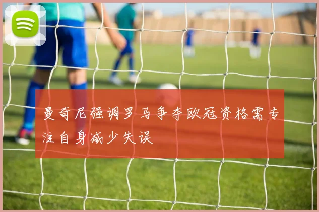 曼奇尼强调罗马争夺欧冠资格需专注自身减少失误