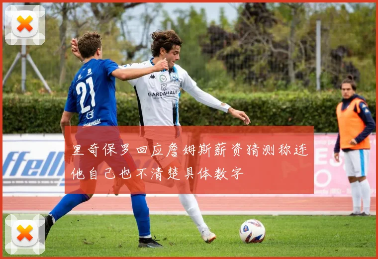里奇保罗回应詹姆斯薪资猜测称连他自己也不清楚具体数字