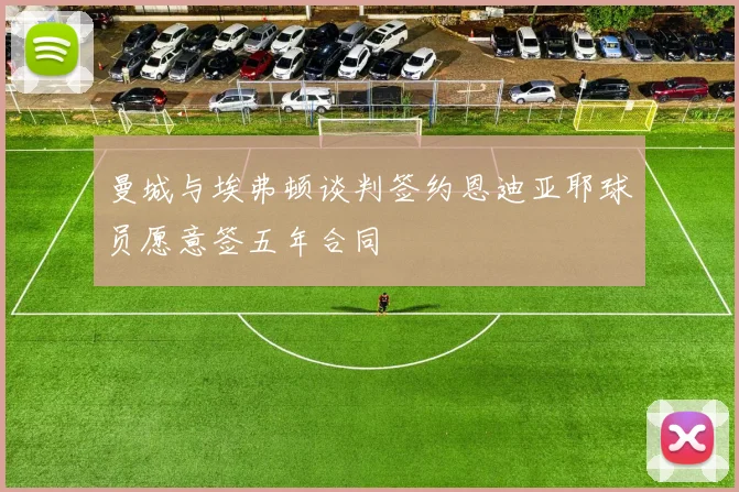 曼城与埃弗顿谈判签约恩迪亚耶球员愿意签五年合同
