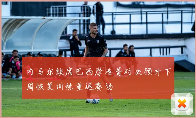 内马尔缺席巴西摩洛哥对决预计下周恢复训练重返赛场