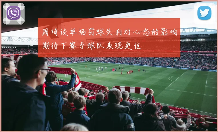 周琦谈单场罚球失利对心态的影响期待下赛季球队表现更佳
