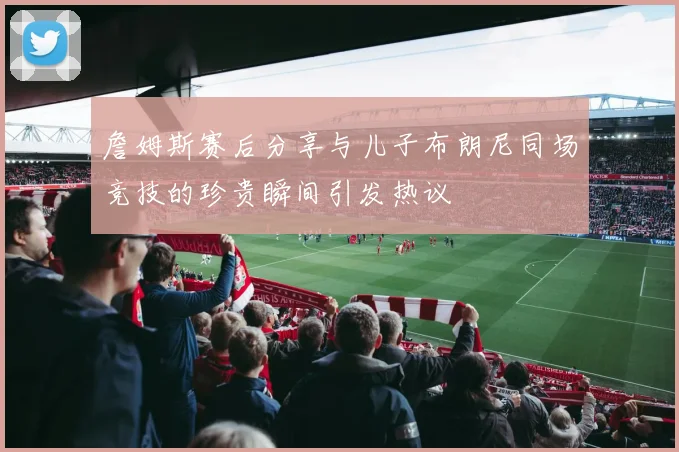 詹姆斯赛后分享与儿子布朗尼同场竞技的珍贵瞬间引发热议