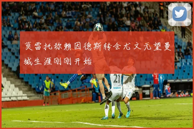 莫雷托称赖因德斯转会尤文无望曼城生涯刚刚开始