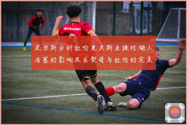 皮尔斯分析杜伦里夫斯互换对湖人活塞的影响及东契奇与杜伦的完美搭配