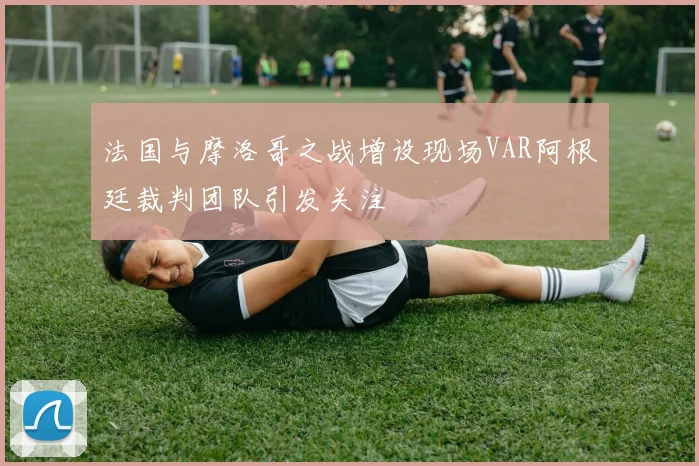 法国与摩洛哥之战增设现场VAR阿根廷裁判团队引发关注