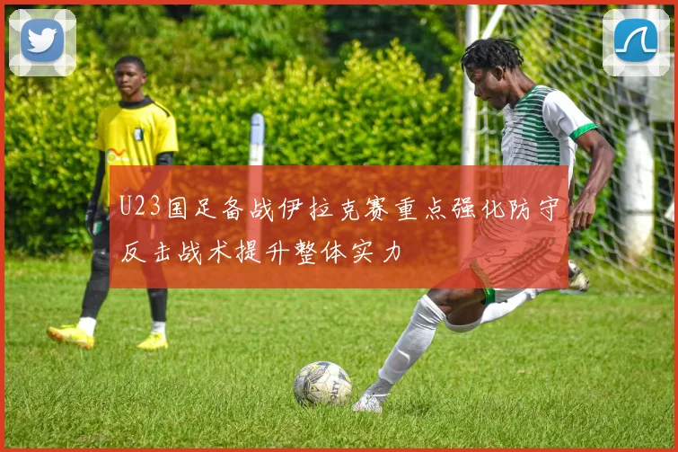 U23国足备战伊拉克赛重点强化防守反击战术提升整体实力