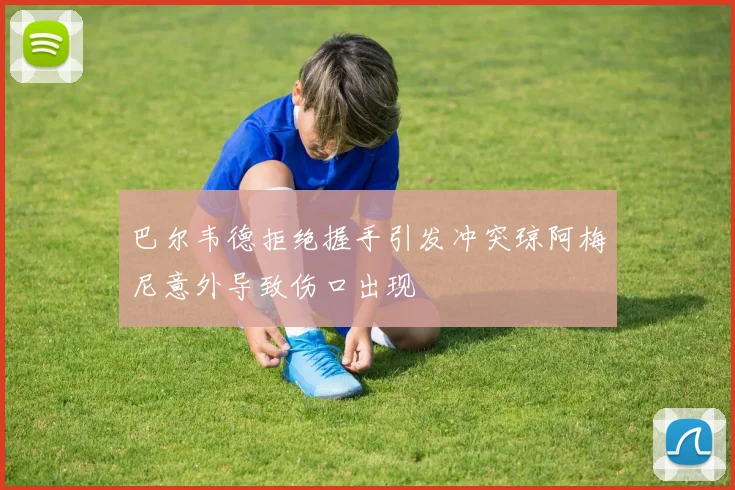 巴尔韦德拒绝握手引发冲突琼阿梅尼意外导致伤口出现