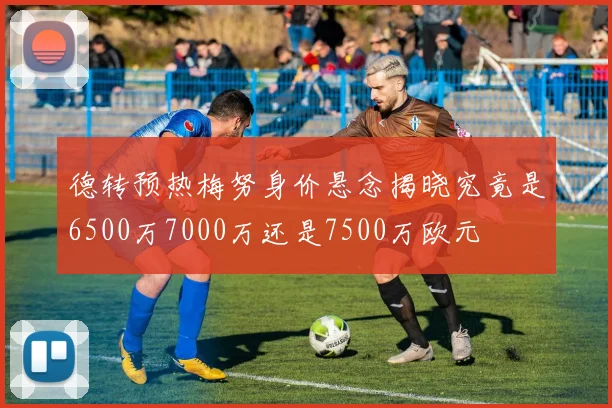 德转预热梅努身价悬念揭晓究竟是6500万7000万还是7500万欧元